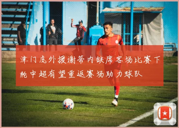 津门虎外援谢蒂内缺席客场比赛下轮中超有望重返赛场助力球队