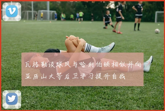 瓦格勒谈球风与哈利伯顿相似并向亚历山大等后卫学习提升自我