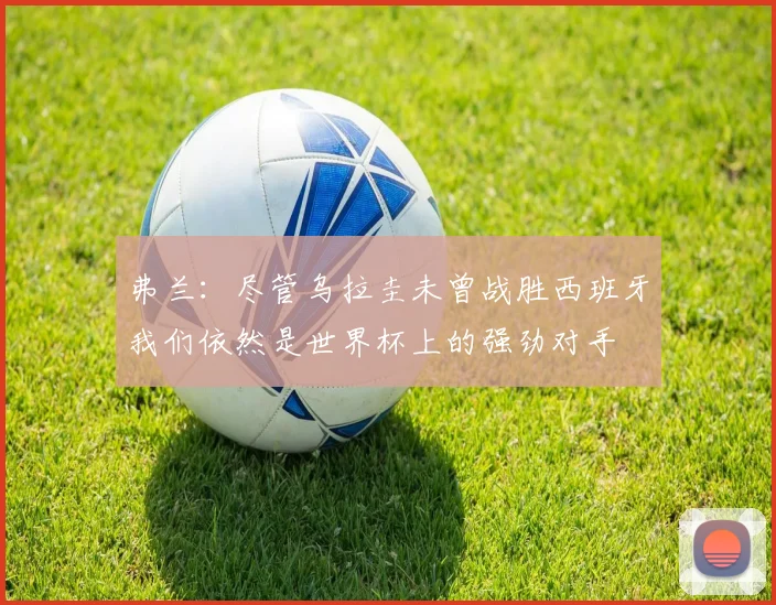 弗兰：尽管乌拉圭未曾战胜西班牙我们依然是世界杯上的强劲对手