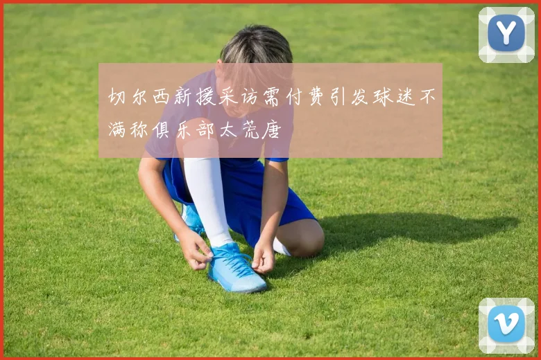 切尔西新援采访需付费引发球迷不满称俱乐部太荒唐