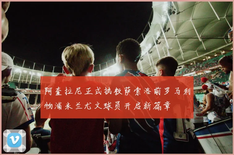 阿奎拉尼正式执教萨索洛前罗马利物浦米兰尤文球员开启新篇章