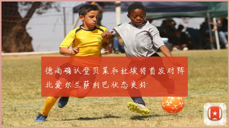 德尚确认登贝莱和杜埃将首发对阵北爱尔兰萨利巴状态良好
