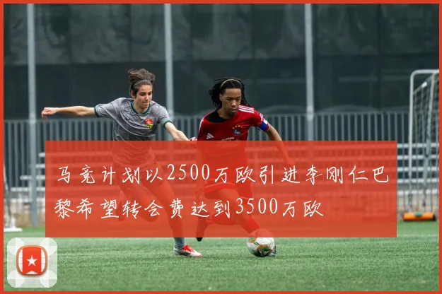 马竞计划以2500万欧引进李刚仁巴黎希望转会费达到3500万欧