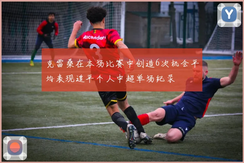 克雷桑在本场比赛中创造6次机会平均表现追平个人中超单场纪录