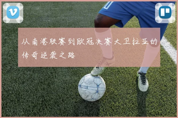 从南港联赛到欧冠决赛大卫拉亚的传奇逆袭之路