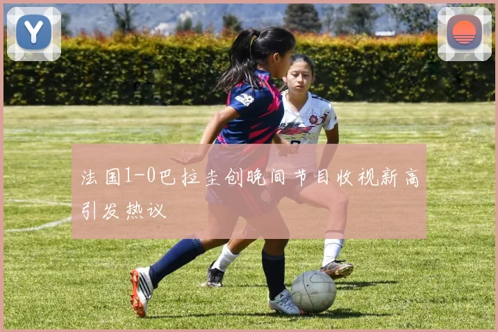 法国1-0巴拉圭创晚间节目收视新高引发热议
